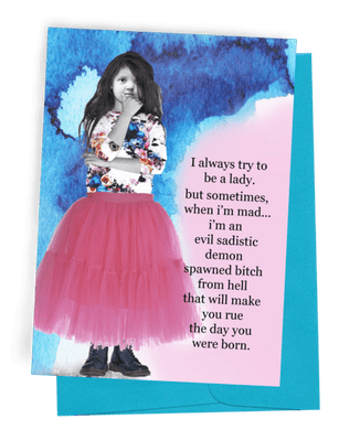 A GREETING CARD, BLUE ENVELOPE. BACKGROUND IS DARK BLUE TOP, PINK BOTTOM. YOUNG GIRL HOLDING CHIN IN RIGHT HAND AND LEFT HAND ON HER RIGHT ELBOW. LONG BLACK HAIR/MULTI-COLORED, THREE-QUARTER SLEEVE BLOUSE/PINK TUTU-LIKE SKIRT/BLACK BOOTS. WORDS: OUTSIDE “I ALWAYS TRY TO BE A LADY. BUT SOMETIMES, WHEN I’M MAD… I’M AN EVIL SADISTIC DEMON SPAWNED BITCH FROM HELL THAT WILL MAKE YOU RUE THE DAY YOU WERE BORN. INSIDE “.....AND WHEN I’M HAPPY...I LIKE, BAKE COOKIES AND SHIT.”