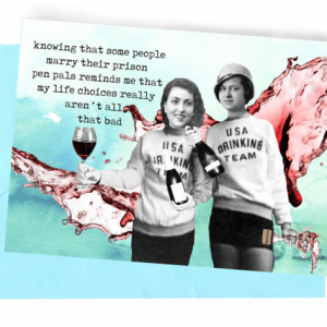 GREETING CARD, LIGHT BLUE ENVELOPE. BACKGROUND: LIGHT GREENISH-BLUE WINE SPLASHING. FOREGROUND: LADIES/DARK HAIR/LONG-SLEEVED SWEATSHIRTS/‘USA DRINKING TEAM’/SHORT BLACK SHORTS|HOLDING WINE BOTTLES/LEFT HALF-FULL WINE GLASS/RIGHT HOLDING TROPHY SPILLING WINE/WEARING A 30S TO 40S LADY’S HAT.|OUTSIDE “KNOWING THAT SOME PEOPLE MARRY THEIR PRISON PEN PALS REMINDS ME THAT MY LIFE CHOICES REALLY AREN’T ALL THAT BAD/INSIDE .....ALTHOUGH...SOMETIMES THE WRONG CHOICES BRING US TO THE RIGHT PLACES!”