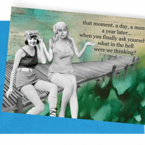 A GREETING CARD, BLUE ENVELOPE. WOMEN, WITH OLD-FASHIONED SWIMMING SUITS, HAIR BONNETS, SITTING ON WOODEN PEIR OVER WATER. WORDS OUTSIDE – THAT MOMENT. A DAY, A MONTH, A YEAR LATER…WHEN YOU FINALLY ASK YOURSELVES, WHAT IN THE HELL WERE WE THINKING?…INSIDE AND THEN LAUGH AND LAUGH AND LAUGH…BECAUSE YOU KNOW YOU’D GLADLY, TOTALLY DO IT ALL OVER AGAIN.