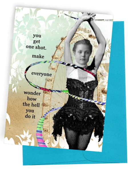 GREETING CARD | BLUE ENVELOPE. | PALE GREEN AND BROWN SHADOWS OF PLANTS | YOUNG WOMAN IN CIRCUS POSE AND BODY DRESS WITH FISHNET STOCKINGS/HANDS OVERHEAD | 3 MULTI-COLORED ‘HULS HOOPS’ TWIRLING AROUND HER BODY AT DIFFERENT ANGLES. WORDS: OUTSIDE, “YOU GET ONE SHOT. MAKE EVERYONE WONDER HOW THE HELL YOU DO IT.” INSIDE, BLANK.