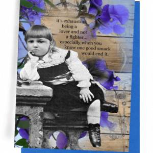 GREETING CARD | BACKGROUND: WOODEN SLATS BRIGHT PURPLE-BLUE FLOWERS/YOUNG GIRL SITTING ON STONE BENCH, LEANING ON STONE TABLE/LIGHT-COLORED HAIR/LONG-SLEEVED, WHITE BLOUSE UNDER DARK JUMPER-LIKE DRESS/WHITE SOCKS/BLACK SHOES | OUTSIDE: “IT’S EXHAUSTING BEING A LOVER AND NOT A FIGHTER...ESPECIALLY WHEN YOU KNOW ONE GOOD SMACK WOULD END IT.”/INSIDE: BLANK.