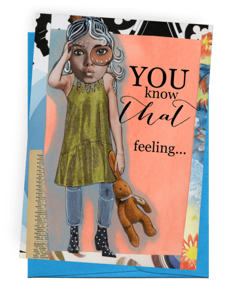 GREETING CARD | DARK BLUE ENVELOPE. | MULTI-COLORED BACKGROUND AND DICTIONARY PAGE/PALE PEACH ON TOP WITH LIGHT-GREY SHADOW | YOUNG WOMAN/BLACK AND WHITE, LONG HAIR/LARGE FACE WITH EXTRA LONG EYELASHES | SLEEVELESS SHORT, LIME-GREEN DRESS/LIGHT BLUE JEANS/BLACK WITH WHITE DOTS, HEELED BOOTS | HOLDING A TAN BUNNY WITH A LIGHT BLUE RIBBON | WORDS: OUTSIDE, “YOU KNOW THAT FEELING…” INSIDE, “…WHEN EVEN YOU DON’T KNOW WHAT THE HELL YOU’RE FEELING?”