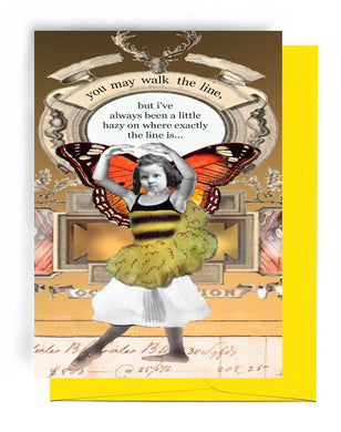 A 5 INCH BY 7 INCH GREETING CARD ON RECYCLED PAPER WITH A YELLOW ENVELOPE.|HAS BROWN BACKGROUND, MOOSE HEAD WITH ANTLERS AT THE TOP AND RIBBONS AT SIDES OF ANTLERS.|ELONGATED OVAL AND EXTREMELY FANCY DESIGNING BELOW.|GIRL DOING BALLET WEARING MONARCH BUTTERFLY WINGS, YELLOW/BLACK STRIPED TOP, YELLOWISH-BROWN FUO-FUO RUFFLES, WHITE SKIRT, AND BALLET SHOES. OUTSIDE: WORDS ‘YOU MAY WALK THE LINE, BUT I’VE ALWAYS BEEN A LITTLE HAZY ON WHERE EXACTLY THE LINE IS…. INSIDE: BLANK.