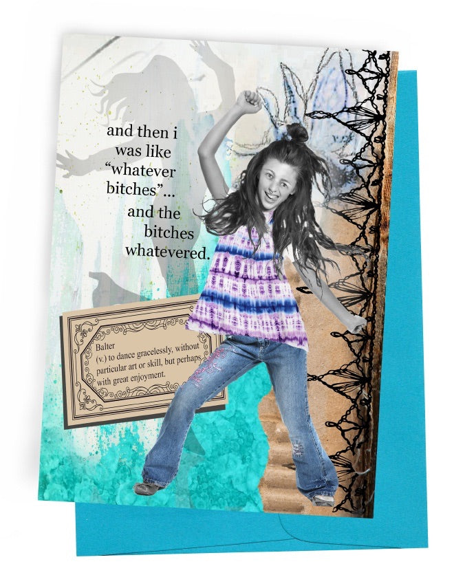 A GREETING CARD WITH A BLUE ENVELOPE. A WHITE|TEAL BACKGROUND WITH HAND-DRAWN BUTTERFLY, SHADOW OF A PERSON DANCING. BLACK LACE ON RIGHT SIDE, TURNED SIDE-WAYS. A DEFINITION TAG—BALTER (V.) TO DANCE ARTLESSLY, WITHOUT PARTICULAR GRACE OR SKILL BUT USUALLY WITH ENJOYMENT. WORDS OUTSIDE – ‘AND THEN I WAS LIKE “WHATEVER BITCHES”…AND THE BITCHES WHATEVERED.’ INSIDE: NOTHING IS MORE ENTERTAINING THAN RATTLING PEOPLE WITH CONFIDENCE YOU HAVE IN YOUR OWN CRAZY.