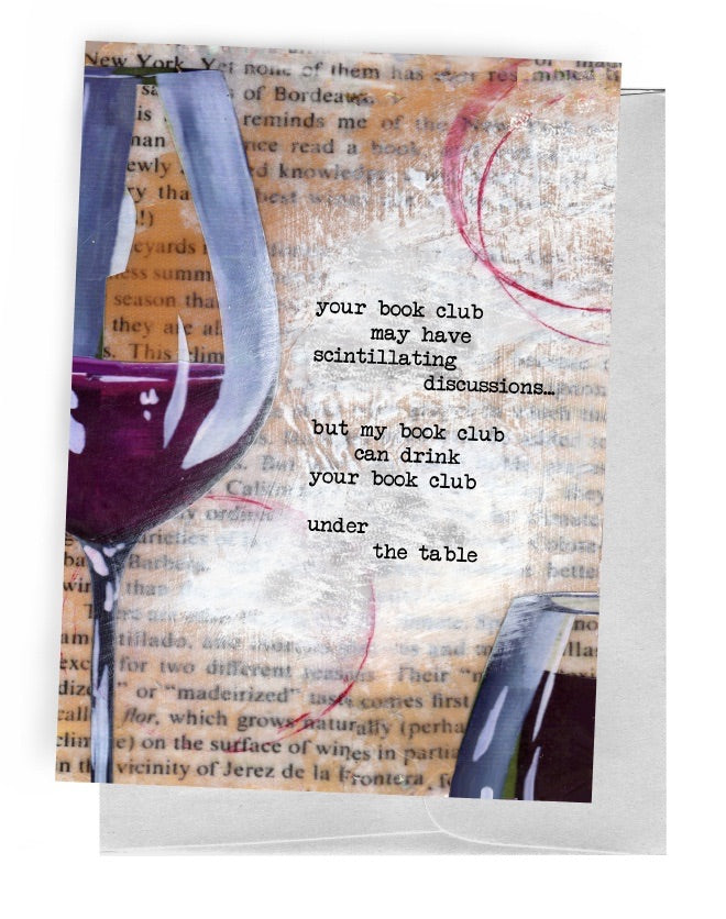 A 5 INCH BY 7 INCH GREETING CARD WITH A GREY ENVELOPE. PAGE FROM A DICTIONARY IN THE BACKGROUND. A WINE GLASS WITH RED WINE AND A WINE STAIN ON THE LEFT SIDE|WINE STAIN ON THE UPPER RIGHT|A FULL GLASS OF RED WINE IN THE LOWER RIGHT. THE OUTSIDE WORDS ARE ‘YOUR BOOK CLUB MAY HAVE SCINTILLATING DISCUSSIONS…BUT MY BOOK CLUB CAN DRINK YOUR BOOK CLUB UNDER THE TABLE’; INSIDE IS BLANK.